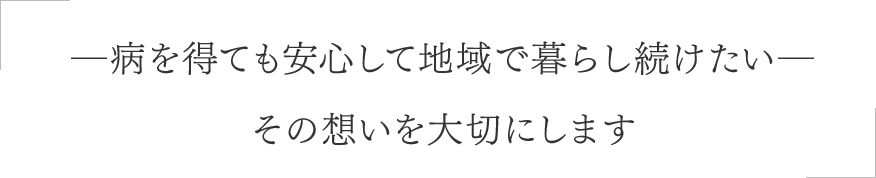 ―病を得ても安心して地域で暮らし続けたい―その想いを大切にします