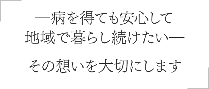 ―病を得ても安心して地域で暮らし続けたい―その想いを大切にします