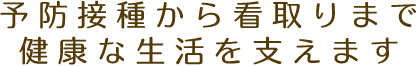 予防接種から看取りまで健康な生活を支えます